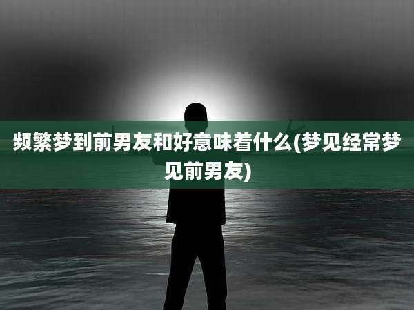 频繁梦到前男友和好意味着什么(梦见经常梦见前男友)