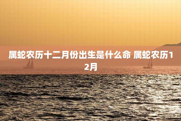 属蛇农历十二月份出生是什么命 属蛇农历12月