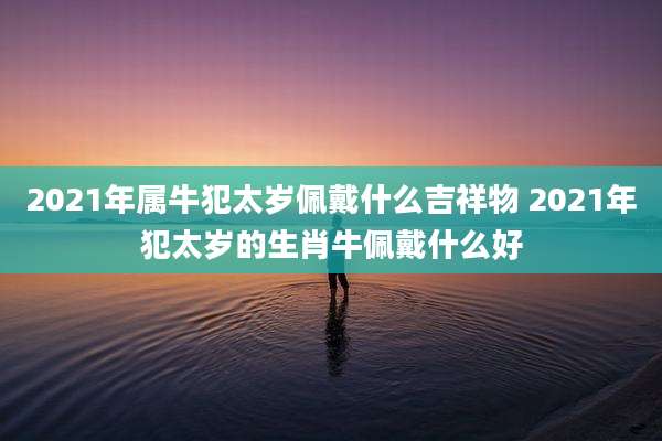 2021年属牛犯太岁佩戴什么吉祥物 2021年犯太岁的生肖牛佩戴什么好