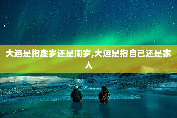 大运是指虚岁还是周岁,大运是指自己还是家人