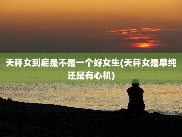 天秤女到底是不是一个好女生(天秤女是单纯还是有心机)