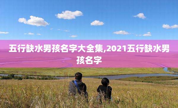 五行缺水男孩名字大全集,2021五行缺水男孩名字