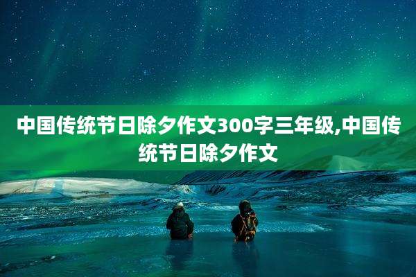 中国传统节日除夕作文300字三年级,中国传统节日除夕作文