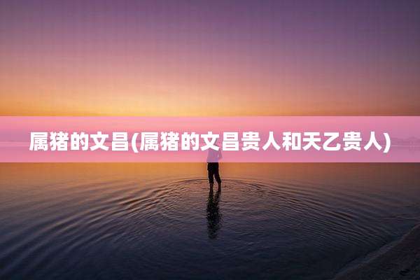 属猪的文昌(属猪的文昌贵人和天乙贵人)