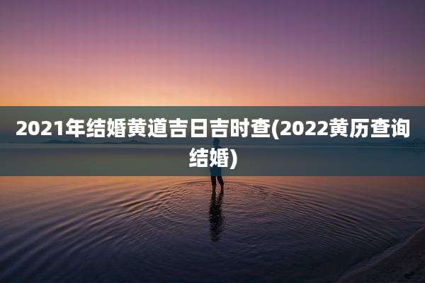 2021年结婚黄道吉日吉时查(2022黄历查询结婚)