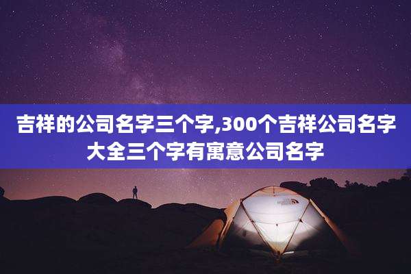 吉祥的公司名字三个字,300个吉祥公司名字大全三个字有寓意公司名字