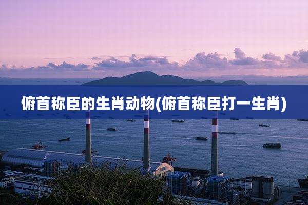 俯首称臣的生肖动物(俯首称臣打一生肖)