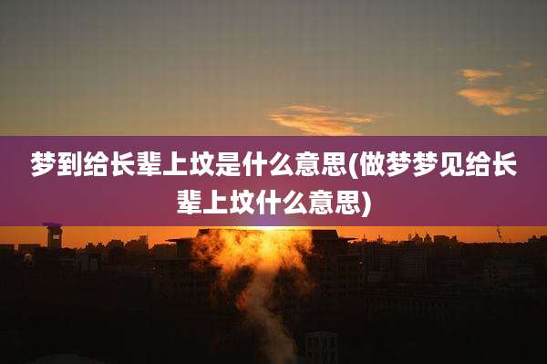 梦到给长辈上坟是什么意思(做梦梦见给长辈上坟什么意思)