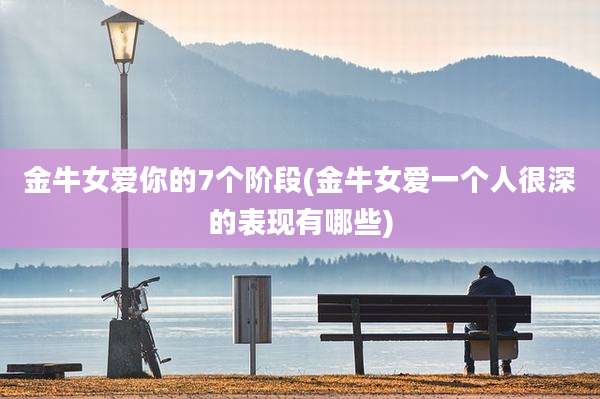 金牛女爱你的7个阶段(金牛女爱一个人很深的表现有哪些)