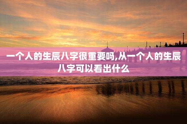 一个人的生辰八字很重要吗,从一个人的生辰八字可以看出什么