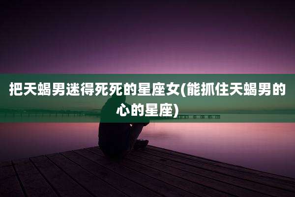 把天蝎男迷得死死的星座女(能抓住天蝎男的心的星座)