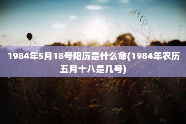 1984年5月18号阳历是什么命(1984年农历五月十八是几号)