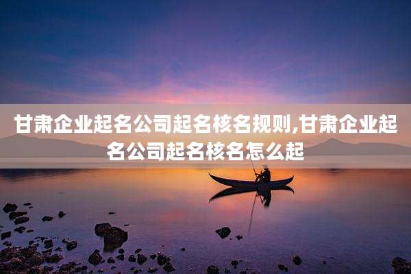 甘肃企业起名公司起名核名规则,甘肃企业起名公司起名核名怎么起