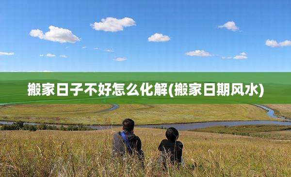 搬家日子不好怎么化解(搬家日期风水)