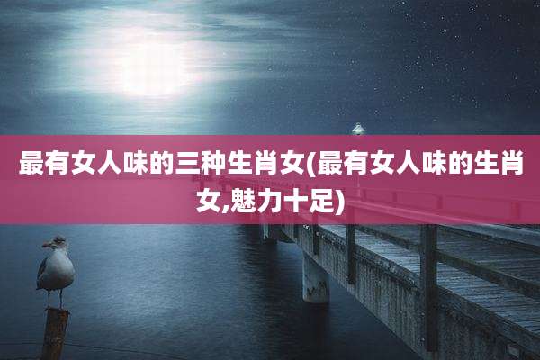最有女人味的三种生肖女(最有女人味的生肖女,魅力十足)
