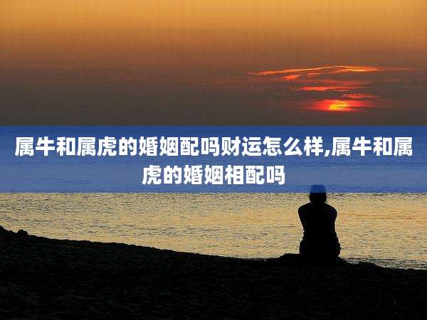 属牛和属虎的婚姻配吗财运怎么样,属牛和属虎的婚姻相配吗