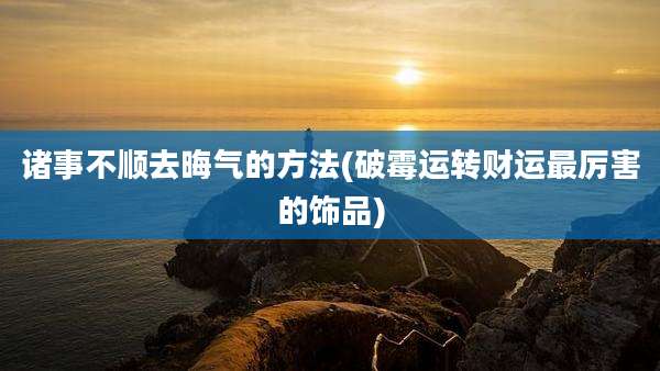 诸事不顺去晦气的方法(破霉运转财运最厉害的饰品)