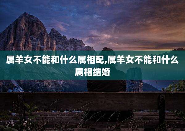 属羊女不能和什么属相配,属羊女不能和什么属相结婚