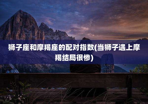 狮子座和摩羯座的配对指数(当狮子遇上摩羯结局很惨)