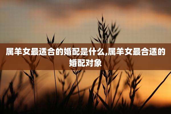 属羊女最适合的婚配是什么,属羊女最合适的婚配对象