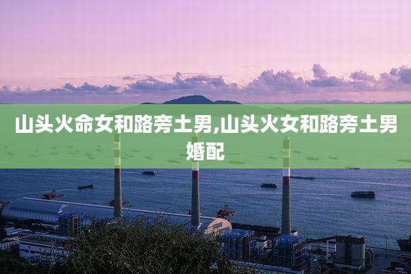 山头火命女和路旁土男,山头火女和路旁土男婚配