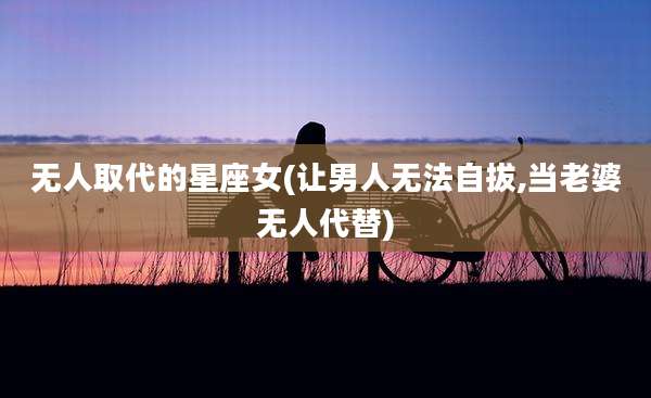无人取代的星座女(让男人无法自拔,当老婆无人代替)