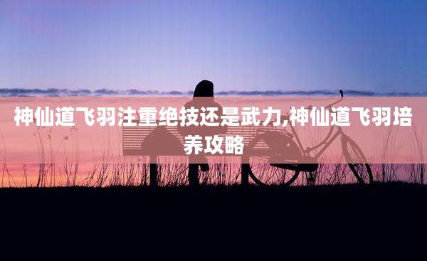 神仙道飞羽注重绝技还是武力,神仙道飞羽培养攻略