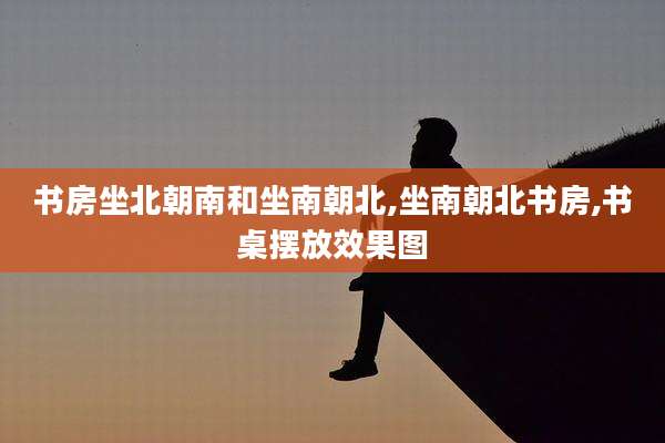 书房坐北朝南和坐南朝北,坐南朝北书房,书桌摆放效果图