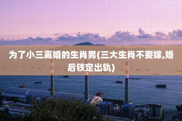 为了小三离婚的生肖男(三大生肖不要嫁,婚后铁定出轨)