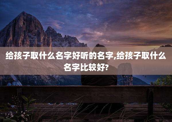 给孩子取什么名字好听的名字,给孩子取什么名字比较好?