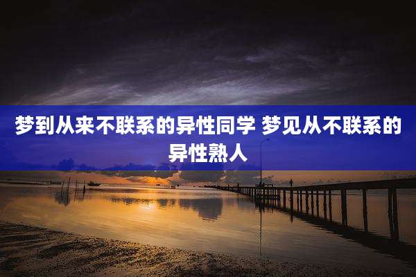 梦到从来不联系的异性同学 梦见从不联系的异性熟人