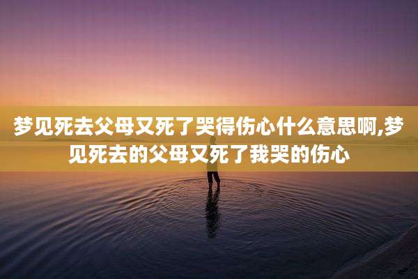 梦见死去父母又死了哭得伤心什么意思啊,梦见死去的父母又死了我哭的伤心