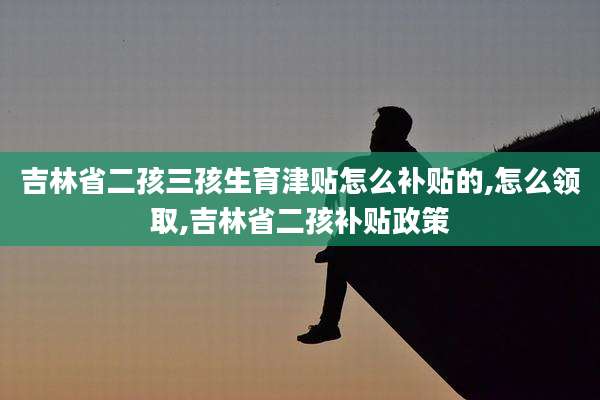 吉林省二孩三孩生育津贴怎么补贴的,怎么领取,吉林省二孩补贴政策