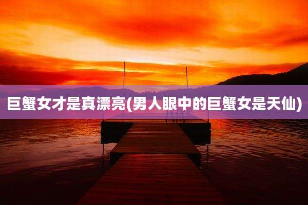 巨蟹女才是真漂亮(男人眼中的巨蟹女是天仙)