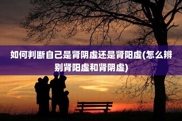 如何判断自己是肾阴虚还是肾阳虚(怎么辨别肾阳虚和肾阴虚)