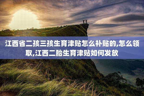 江西省二孩三孩生育津贴怎么补贴的,怎么领取,江西二胎生育津贴如何发放