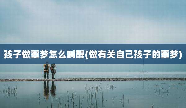 孩子做噩梦怎么叫醒(做有关自己孩子的噩梦)