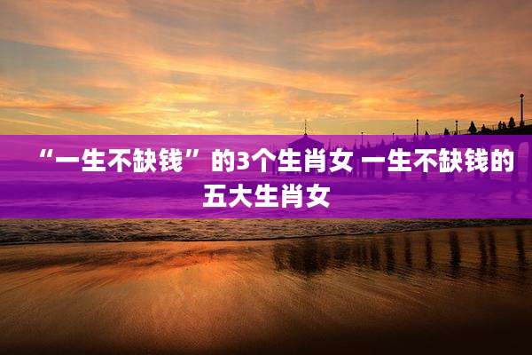 “一生不缺钱”的3个生肖女 一生不缺钱的五大生肖女