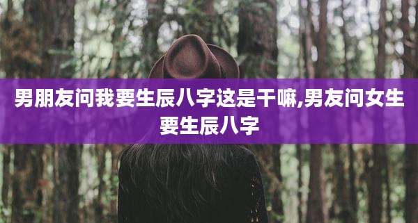 男朋友问我要生辰八字这是干嘛,男友问女生要生辰八字
