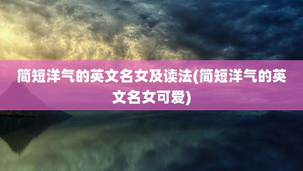 简短洋气的英文名女及读法(简短洋气的英文名女可爱)