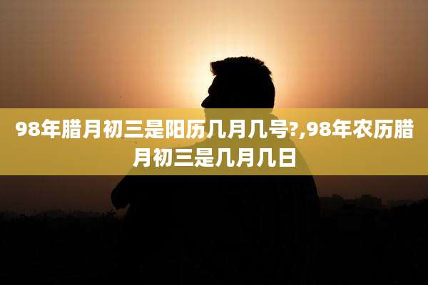 98年腊月初三是阳历几月几号?,98年农历腊月初三是几月几日