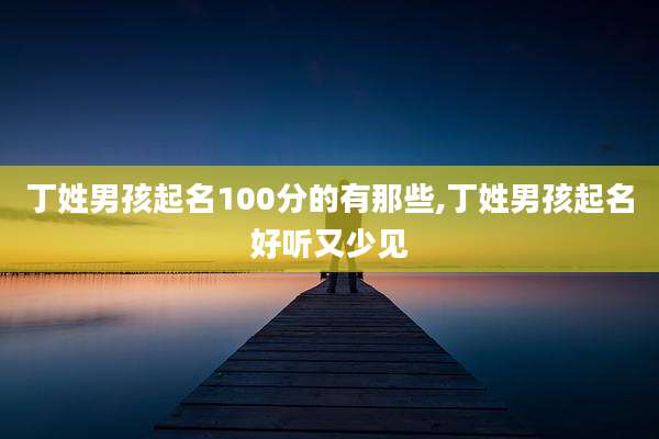 丁姓男孩起名100分的有那些,丁姓男孩起名好听又少见