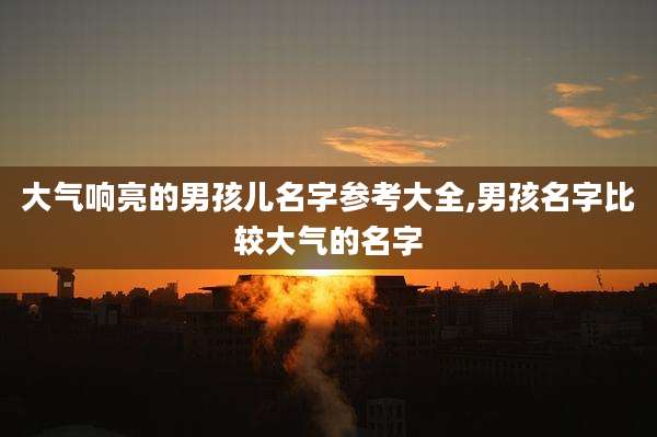 大气响亮的男孩儿名字参考大全,男孩名字比较大气的名字