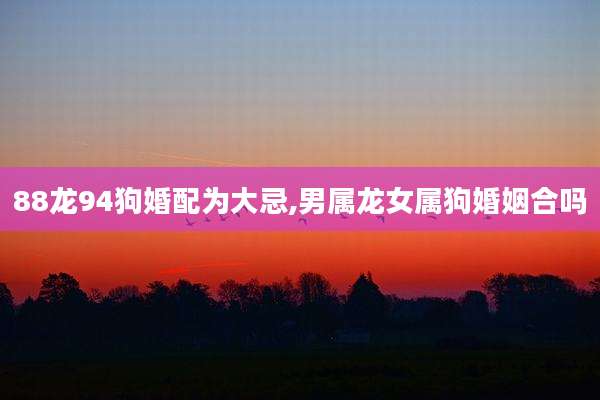 88龙94狗婚配为大忌,男属龙女属狗婚姻合吗