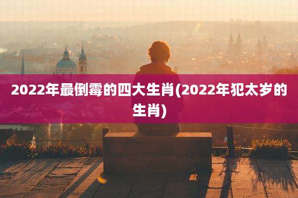 2022年最倒霉的四大生肖(2022年犯太岁的生肖)