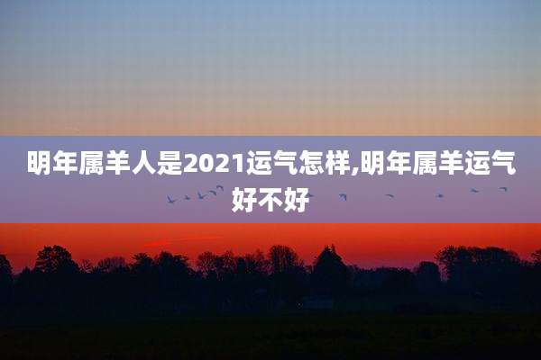 明年属羊人是2021运气怎样,明年属羊运气好不好