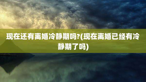 现在还有离婚冷静期吗?(现在离婚已经有冷静期了吗)