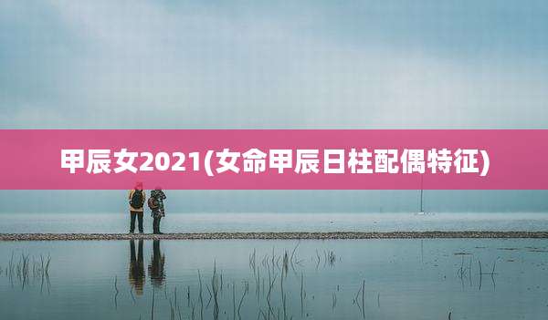 甲辰女2021(女命甲辰日柱配偶特征)