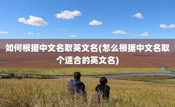 如何根据中文名取英文名(怎么根据中文名取个适合的英文名)