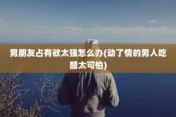 男朋友占有欲太强怎么办(动了情的男人吃醋太可怕)